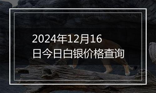 2024年12月16日今日白银价格查询