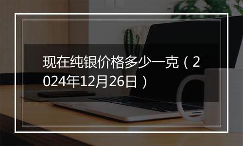 现在纯银价格多少一克(2024年12月26日)