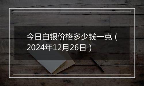 今日白银价格多少钱一克(2024年12月26日)