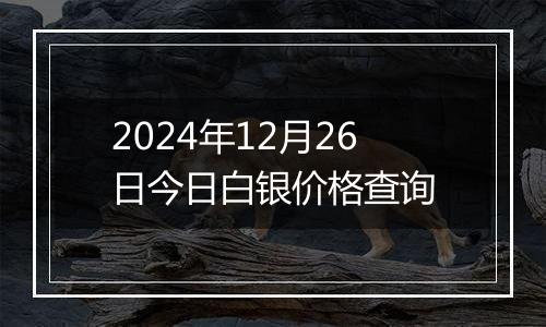 2024年12月26日今日白银价格查询