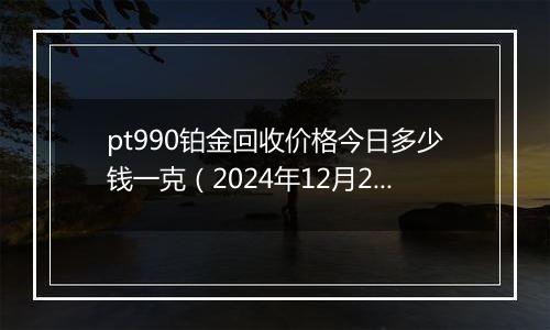 pt990铂金回收价格今日多少钱一克(2024年12月26日)