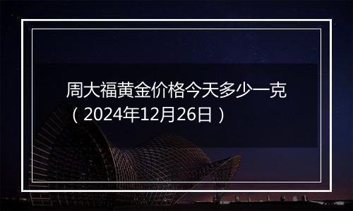 周大福黄金价格今天多少一克(2024年12月26日)