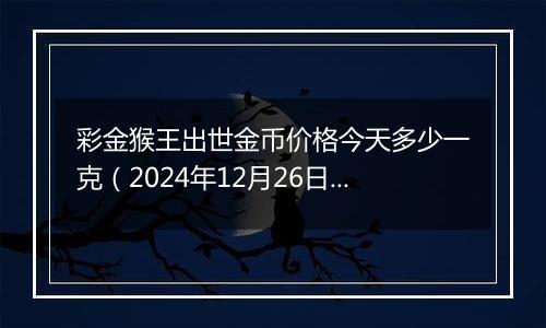 彩金猴王出世金币价格今天多少一克（2024年12月26日）