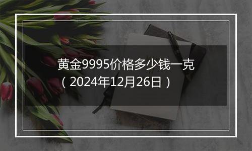 黄金9995价格多少钱一克（2024年12月26日）