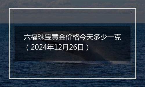 六福珠宝黄金价格今天多少一克(2024年12月26日)