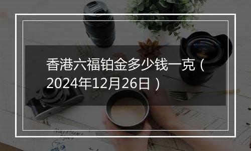 香港六福铂金多少钱一克(2024年12月26日)