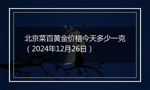 北京菜百黄金价格今天多少一克（2024年12月26日）