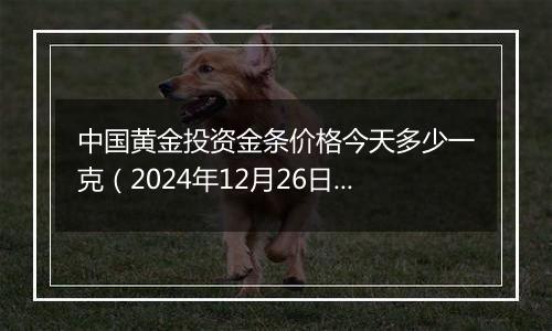 中国黄金投资金条价格今天多少一克(2024年12月26日)