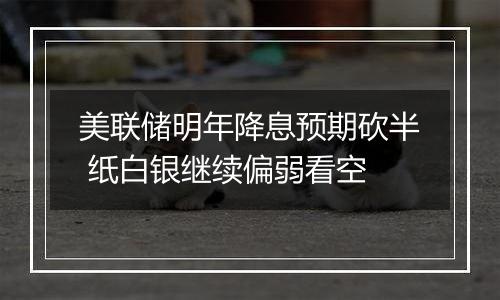 美联储明年降息预期砍半 纸白银继续偏弱看空