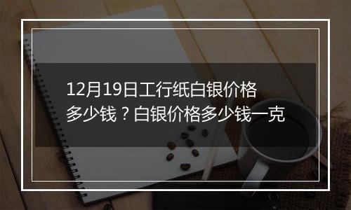 12月19日工行纸白银价格多少钱？白银价格多少钱一克