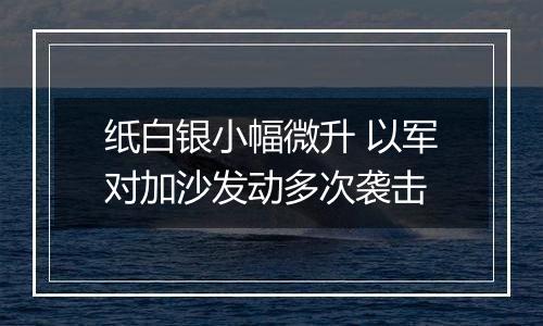 纸白银小幅微升 以军对加沙发动多次袭击