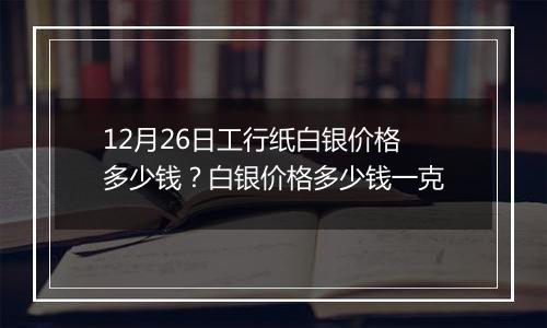 12月26日工行纸白银价格多少钱？白银价格多少钱一克