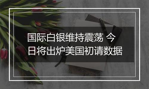国际白银维持震荡 今日将出炉美国初请数据