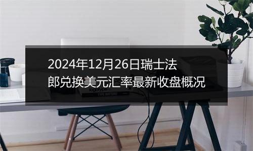 2024年12月26日瑞士法郎兑换美元汇率最新收盘概况