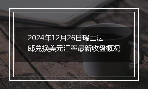 2024年12月26日瑞士法郎兑换美元汇率最新收盘概况