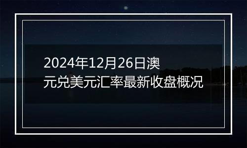2024年12月26日澳元兑美元汇率最新收盘概况