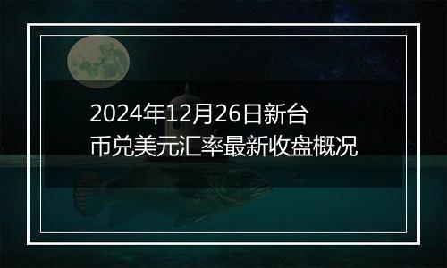 2024年12月26日新台币兑美元汇率最新收盘概况