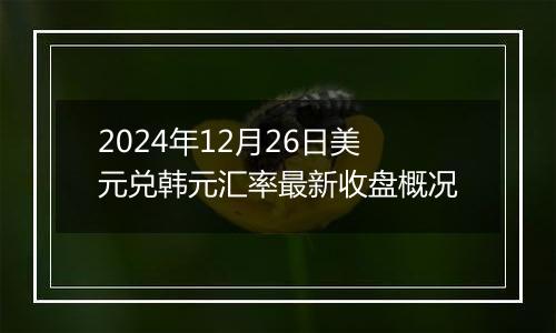 2024年12月26日美元兑韩元汇率最新收盘概况