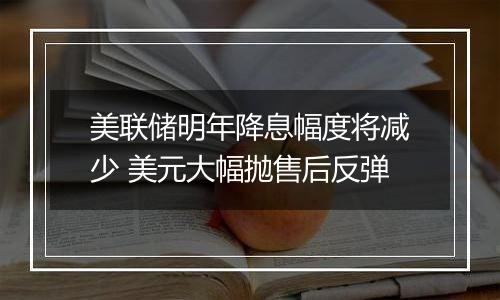 美联储明年降息幅度将减少 美元大幅抛售后反弹