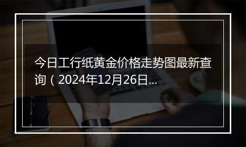 今日工行纸黄金价格走势图最新查询（2024年12月26日）