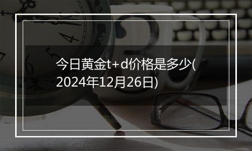 今日黄金t+d价格是多少(2024年12月26日)
