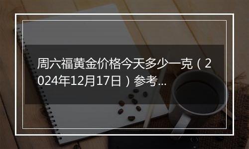 周六福黄金价格今天多少一克(2024年12月17日)参考价格