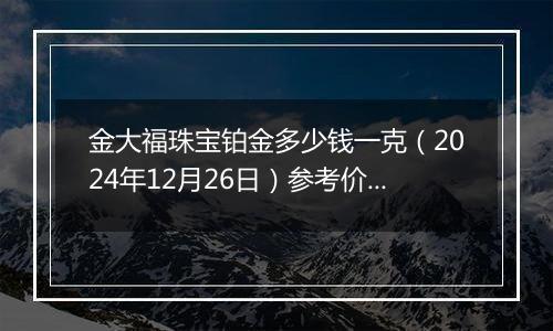 金大福珠宝铂金多少钱一克(2024年12月26日)参考价格