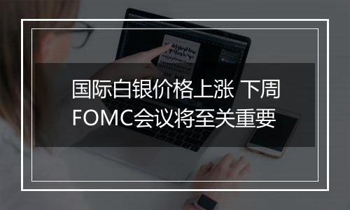 国际白银价格上涨 下周FOMC会议将至关重要