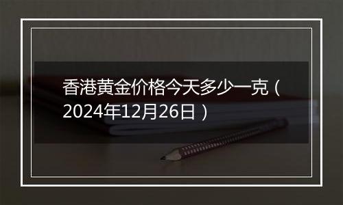 香港黄金价格今天多少一克(2024年12月26日)