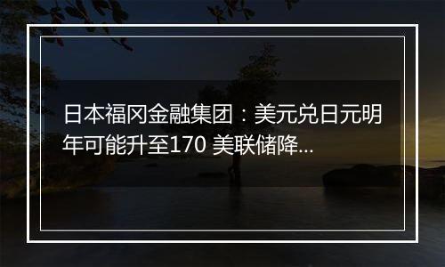 日本福冈金融集团:美元兑日元明年可能升至170 美联储降息周期或已结束