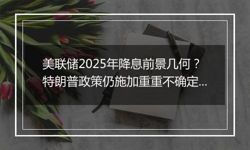 美联储2025年降息前景几何?特朗普政策仍施加重重不确定性