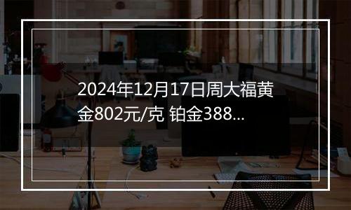 2024年12月17日周大福黄金802元/克 铂金388元/克