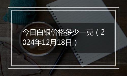 今日白银价格多少一克（2024年12月18日）