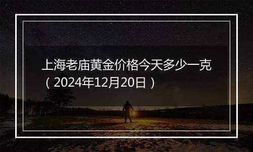 上海老庙黄金价格今天多少一克(2024年12月20日)