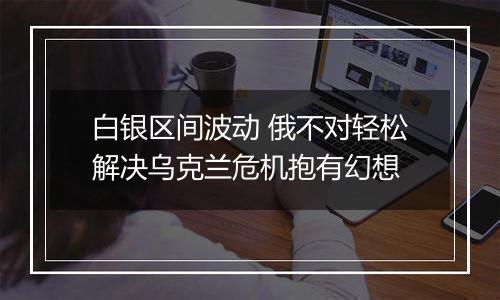白银区间波动 俄不对轻松解决乌克兰危机抱有幻想