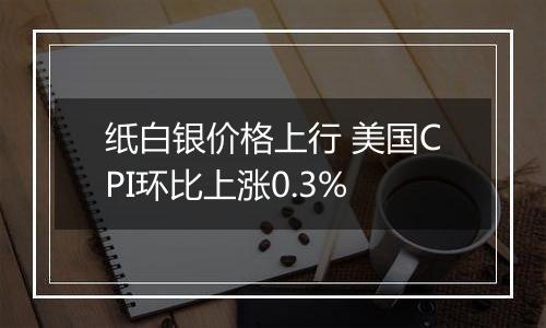纸白银价格上行 美国CPI环比上涨0.3%