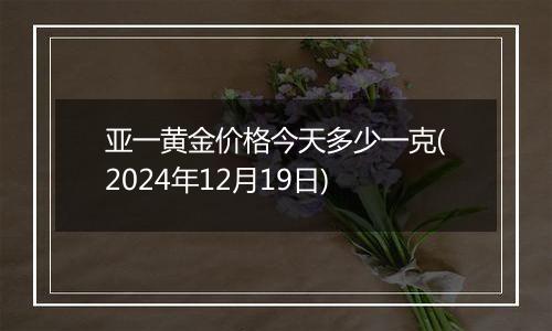 亚一黄金价格今天多少一克(2024年12月19日)