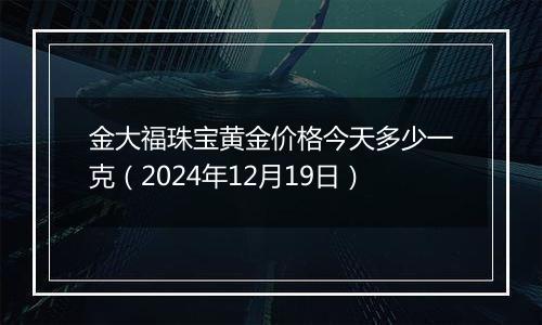 金大福珠宝黄金价格今天多少一克(2024年12月19日)