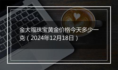 金大福珠宝黄金价格今天多少一克(2024年12月18日)