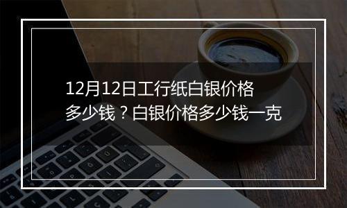 12月12日工行纸白银价格多少钱?白银价格多少钱一克