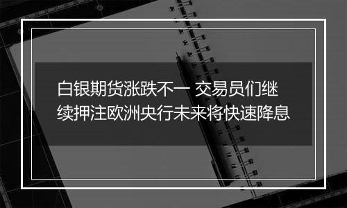 白银期货涨跌不一 交易员们继续押注欧洲央行未来将快速降息