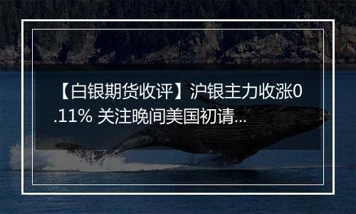 【白银期货收评】沪银主力收涨0.11% 关注晚间美国初请数据