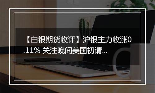 【白银期货收评】沪银主力收涨0.11% 关注晚间美国初请数据