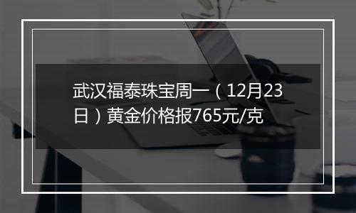 武汉福泰珠宝周一(12月23日)黄金价格报765元/克