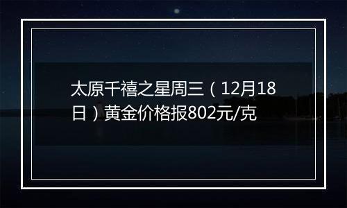 太原千禧之星周三(12月18日)黄金价格报802元/克