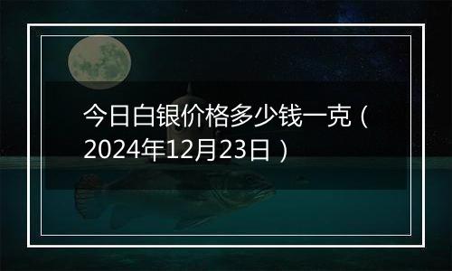 今日白银价格多少钱一克(2024年12月23日)