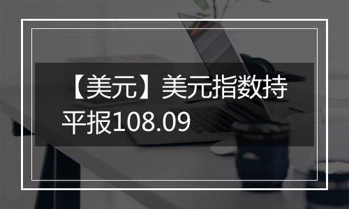 【美元】美元指数持平报108.09