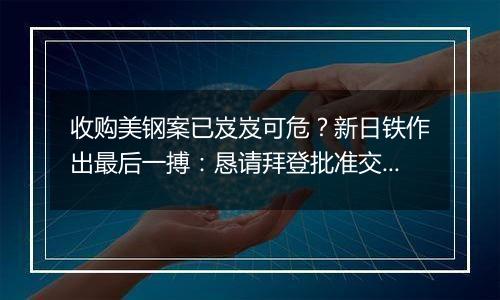 收购美钢案已岌岌可危?新日铁作出最后一搏:恳请拜登批准交易