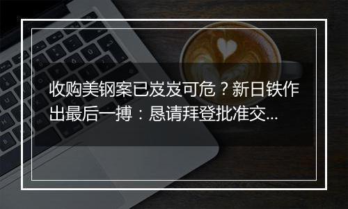 收购美钢案已岌岌可危?新日铁作出最后一搏:恳请拜登批准交易