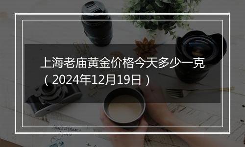 上海老庙黄金价格今天多少一克(2024年12月19日)